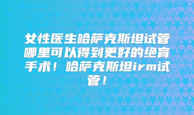 女性医生哈萨克斯坦试管哪里可以得到更好的绝育手术！哈萨克斯坦irm试管！