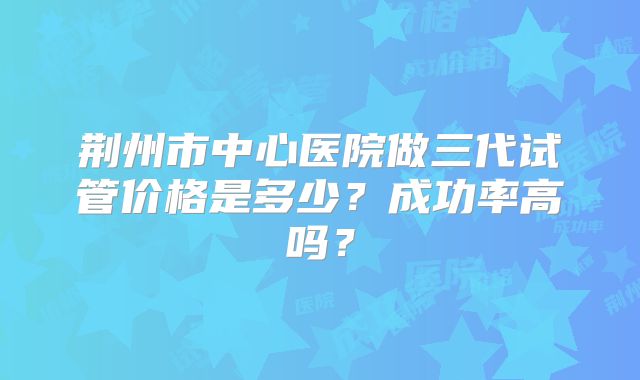 荆州市中心医院做三代试管价格是多少？成功率高吗？