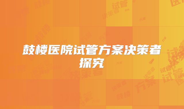 鼓楼医院试管方案决策者探究