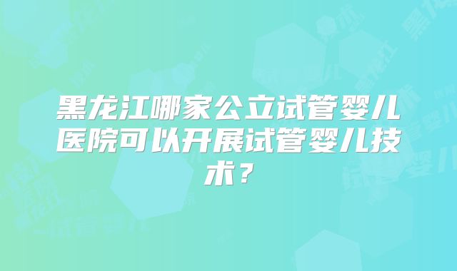 黑龙江哪家公立试管婴儿医院可以开展试管婴儿技术？
