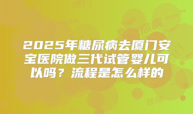 2025年糖尿病去厦门安宝医院做三代试管婴儿可以吗？流程是怎么样的