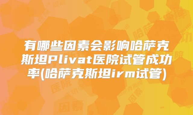 有哪些因素会影响哈萨克斯坦Plivat医院试管成功率(哈萨克斯坦irm试管)