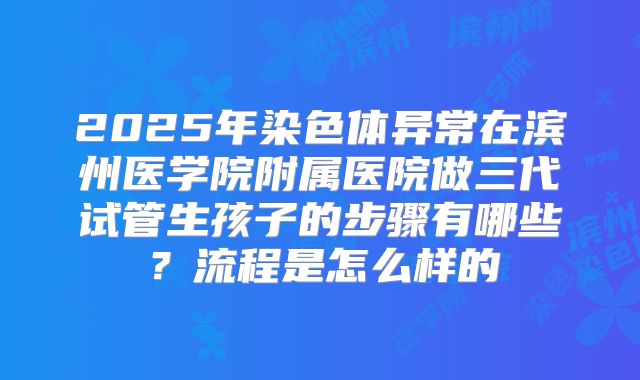 2025年染色体异常在滨州医学院附属医院做三代试管生孩子的步骤有哪些？流程是怎么样的