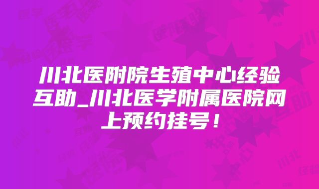 川北医附院生殖中心经验互助_川北医学附属医院网上预约挂号！