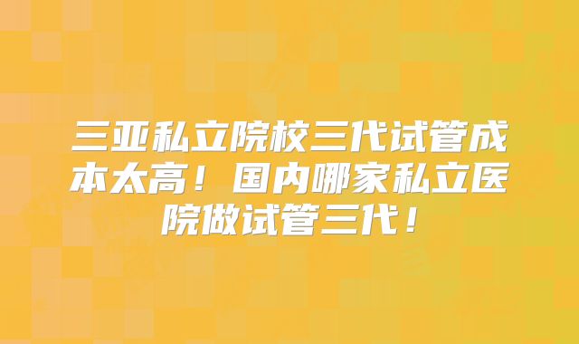 三亚私立院校三代试管成本太高!国内哪家私立医院做试管三代!