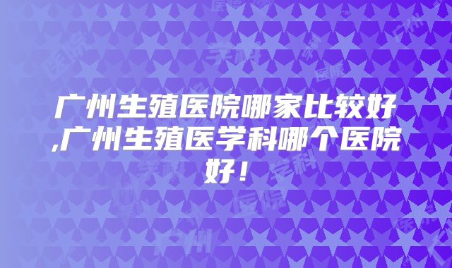 广州生殖医院哪家比较好,广州生殖医学科哪个医院好！