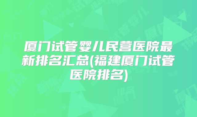 厦门试管婴儿民营医院最新排名汇总(福建厦门试管医院排名)