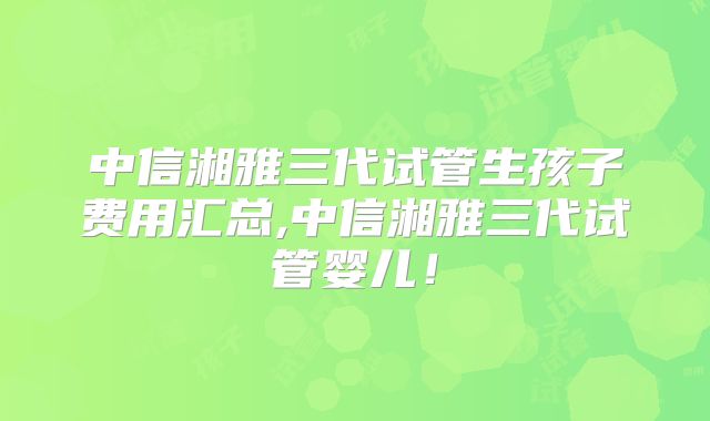 中信湘雅三代试管生孩子费用汇总,中信湘雅三代试管婴儿！