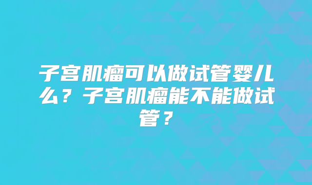 子宫肌瘤可以做试管婴儿么？子宫肌瘤能不能做试管？