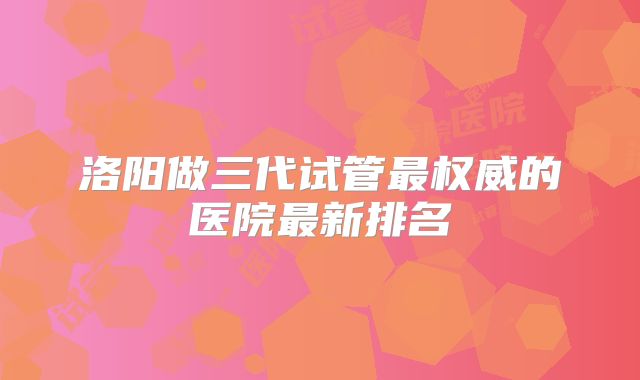 洛阳做三代试管最权威的医院最新排名