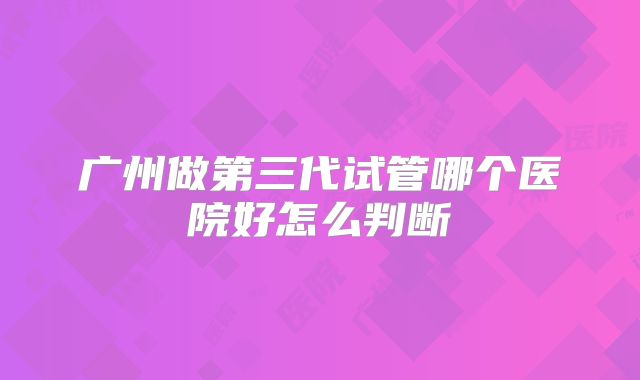 广州做第三代试管哪个医院好怎么判断