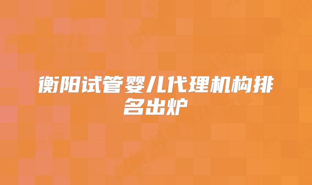 衡阳试管婴儿代理机构排名出炉