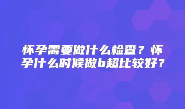 怀孕需要做什么检查?怀孕什么时候做b超比较好?