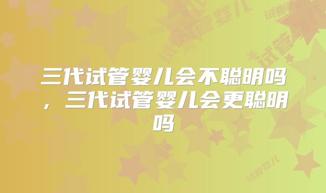 三代试管婴儿会不聪明吗，三代试管婴儿会更聪明吗