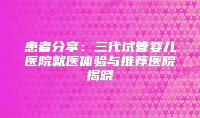 患者分享：三代试管婴儿医院就医体验与推荐医院揭晓