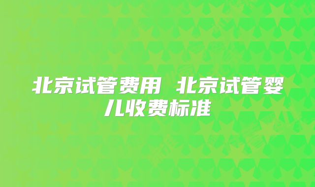 北京试管费用 北京试管婴儿收费标准