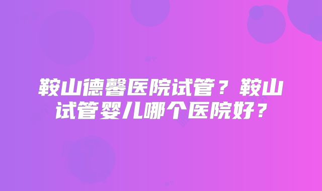 鞍山德馨医院试管？鞍山试管婴儿哪个医院好？