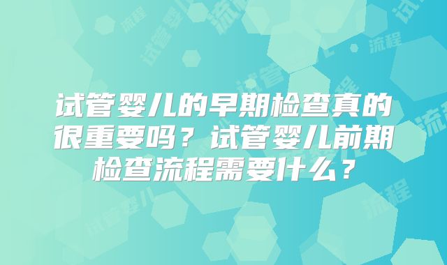 试管婴儿的早期检查真的很重要吗?试管婴儿前期检查流程需要什么?