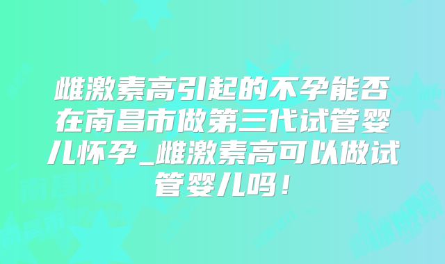 雌激素高引起的不孕能否在南昌市做第三代试管婴儿怀孕_雌激素高可以做试管婴儿吗！