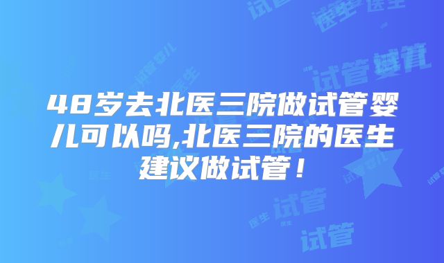 48岁去北医三院做试管婴儿可以吗,北医三院的医生建议做试管!