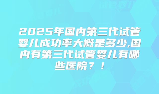 2025年国内第三代试管婴儿成功率大概是多少,国内有第三代试管婴儿有哪些医院?!