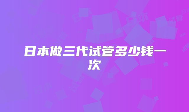 日本做三代试管多少钱一次