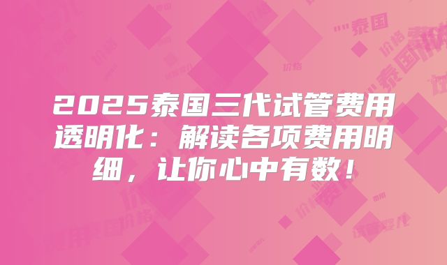 2025泰国三代试管费用透明化：解读各项费用明细，让你心中有数！
