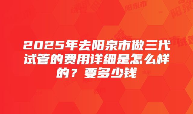 2025年去阳泉市做三代试管的费用详细是怎么样的?要多少钱