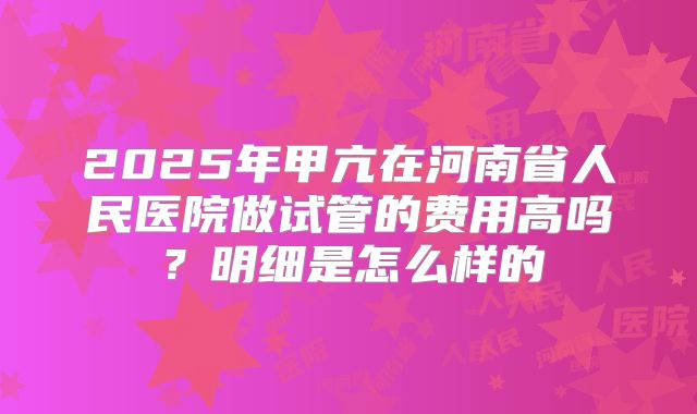 2025年甲亢在河南省人民医院做试管的费用高吗？明细是怎么样的