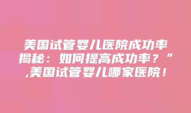 美国试管婴儿医院成功率揭秘:如何提高成功率?”,美国试管婴儿哪家医院!