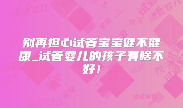 别再担心试管宝宝健不健康_试管婴儿的孩子有啥不好!