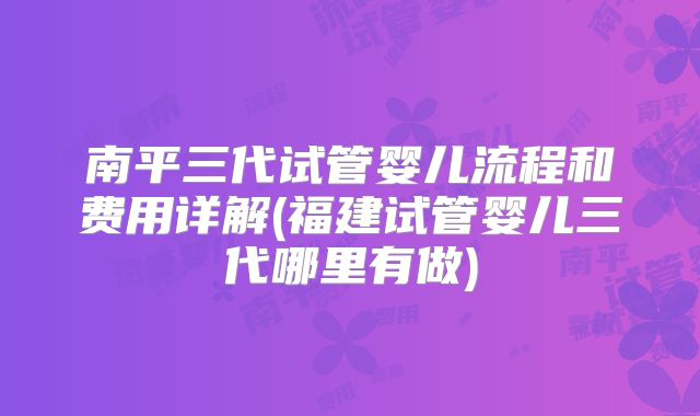 南平三代试管婴儿流程和费用详解(福建试管婴儿三代哪里有做)