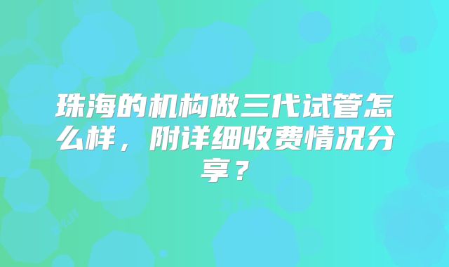 珠海的机构做三代试管怎么样，附详细收费情况分享？