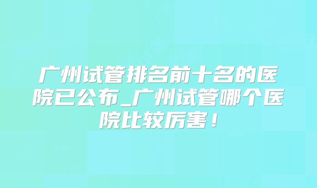 广州试管排名前十名的医院已公布_广州试管哪个医院比较厉害!
