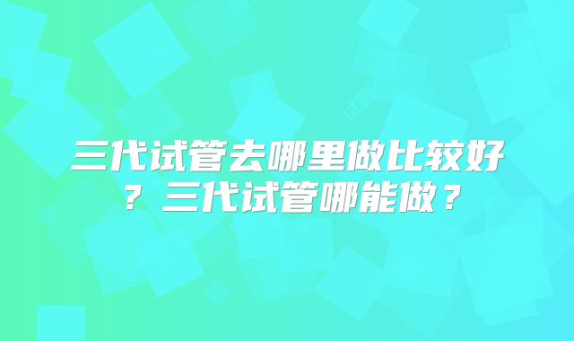 三代试管去哪里做比较好？三代试管哪能做？