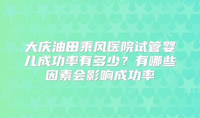 大庆油田乘风医院试管婴儿成功率有多少？有哪些因素会影响成功率