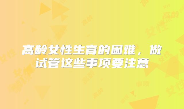 高龄女性生育的困难，做试管这些事项要注意