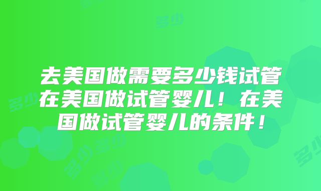 去美国做需要多少钱试管在美国做试管婴儿！在美国做试管婴儿的条件！