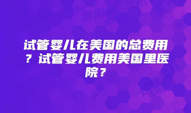 试管婴儿在美国的总费用？试管婴儿费用美国里医院？