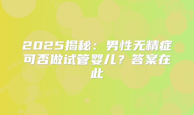 2025揭秘:男性无精症可否做试管婴儿?答案在此