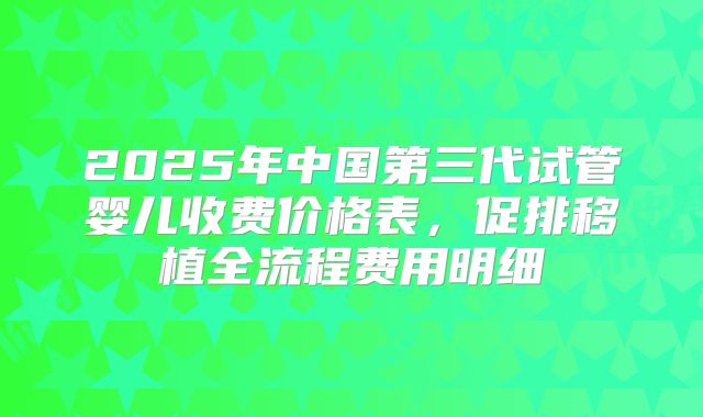 2025年中国第三代试管婴儿收费价格表，促排移植全流程费用明细