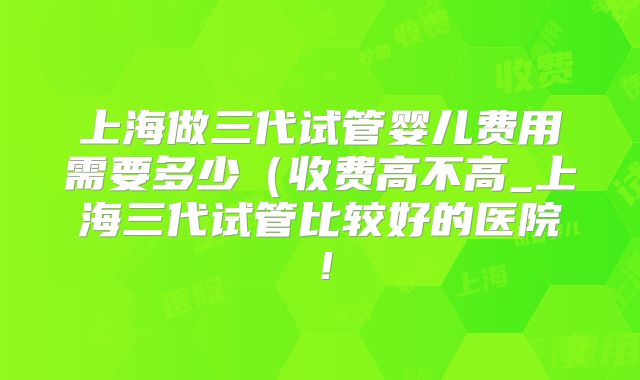 上海做三代试管婴儿费用需要多少(收费高不高_上海三代试管比较好的医院!