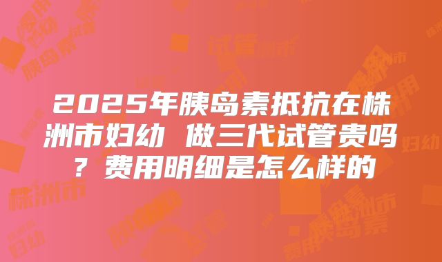 2025年胰岛素抵抗在株洲市妇幼 做三代试管贵吗？费用明细是怎么样的