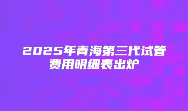 2025年青海第三代试管费用明细表出炉