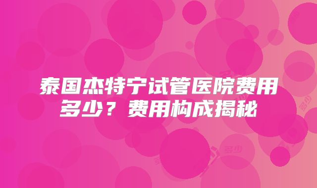 泰国杰特宁试管医院费用多少?费用构成揭秘