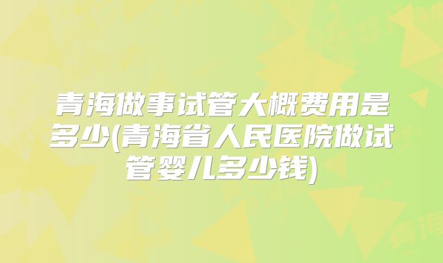 青海做事试管大概费用是多少(青海省人民医院做试管婴儿多少钱)