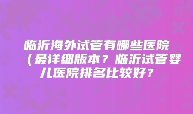 临沂海外试管有哪些医院（最详细版本？临沂试管婴儿医院排名比较好？