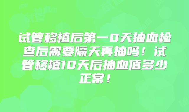 试管移植后第一0天抽血检查后需要隔天再抽吗！试管移植10天后抽血值多少正常！