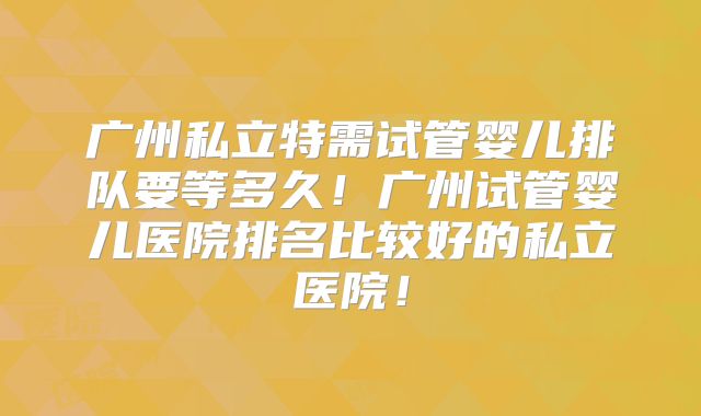 广州私立特需试管婴儿排队要等多久！广州试管婴儿医院排名比较好的私立医院！