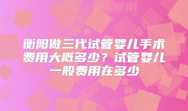 衡阳做三代试管婴儿手术费用大概多少?试管婴儿一般费用在多少